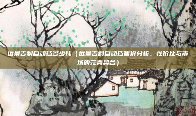远景吉利自动挡多少钱(远景吉利自动挡售价分析,性价比与市场的完美契合)