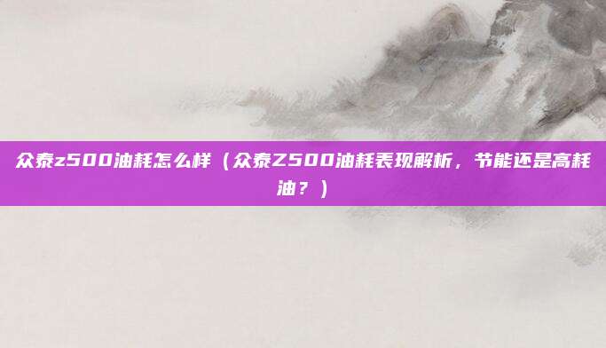 众泰z500油耗怎么样(众泰Z500油耗表现解析,节能还是高耗油?)