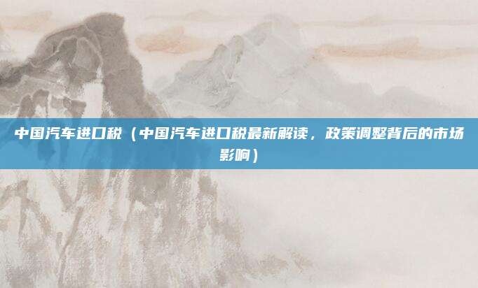 中国汽车进口税(中国汽车进口税最新解读,政策调整背后的市场影响)