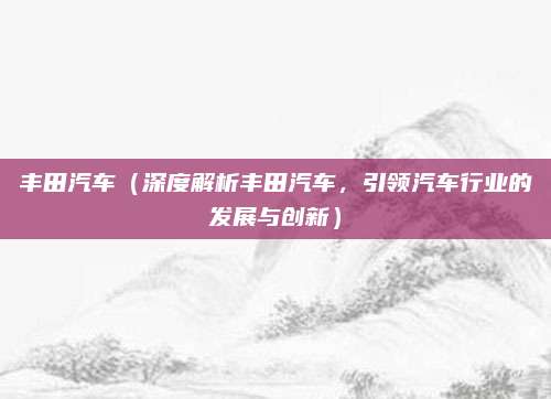 丰田汽车(深度解析丰田汽车,引领汽车行业的发展与创新)