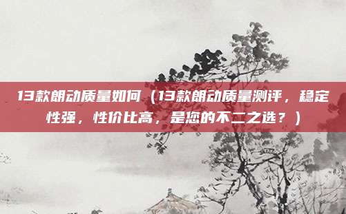 13款朗动质量如何(13款朗动质量测评,稳定性强,性价比高,是您的不二之选?)