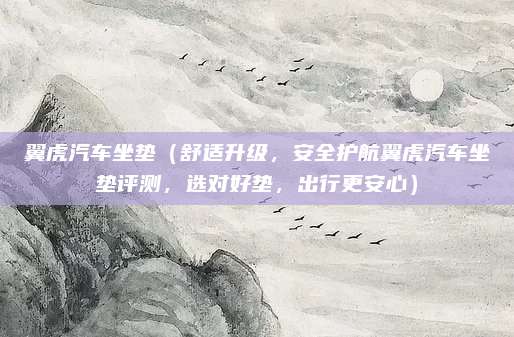 翼虎汽车坐垫(舒适升级,安全护航翼虎汽车坐垫评测,选对好垫,出行更安心)