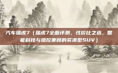 汽车瑞虎7（瑞虎7全面评测，性价比之选，智能科技与操控兼顾的紧凑型SUV）
