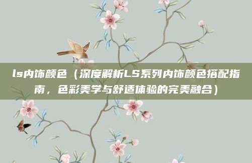 ls内饰颜色（深度解析LS系列内饰颜色搭配指南，色彩美学与舒适体验的完美融合）