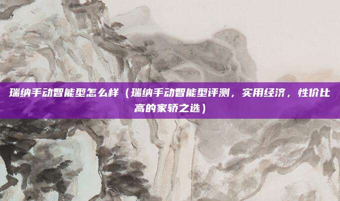 瑞纳手动智能型怎么样（瑞纳手动智能型评测，实用经济，性价比高的家轿之选）