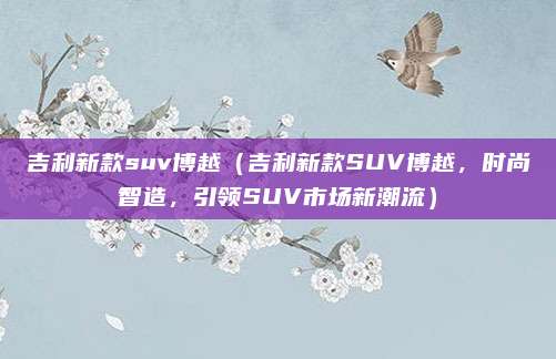 吉利新款suv博越(吉利新款SUV博越,时尚智造,引领SUV市场新潮流)