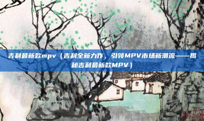 吉利最新款mpv（吉利全新力作，引领MPV市场新潮流——揭秘吉利最新款MPV）