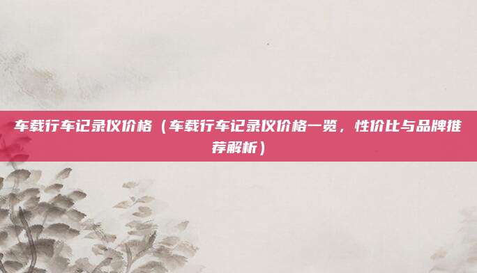 车载行车记录仪价格(车载行车记录仪价格一览,性价比与品牌推荐解析)