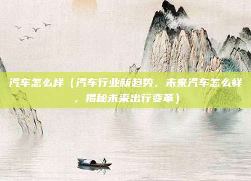 汽车怎么样(汽车行业新趋势,未来汽车怎么样,揭秘未来出行变革)