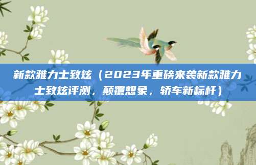 新款雅力士致炫(2023年重磅来袭新款雅力士致炫评测,颠覆想象,轿车新标杆)