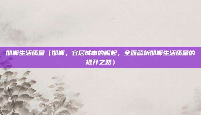 邯郸生活质量（邯郸，宜居城市的崛起，全面解析邯郸生活质量的提升之路）