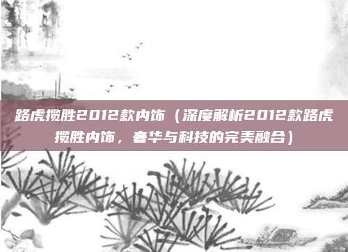 路虎揽胜2012款内饰(深度解析2012款路虎揽胜内饰,奢华与科技的完美融合)
