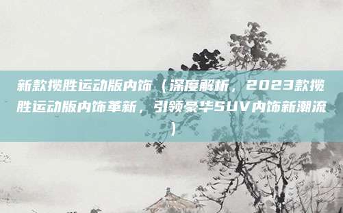 新款揽胜运动版内饰(深度解析,2023款揽胜运动版内饰革新,引领豪华SUV内饰新潮流)