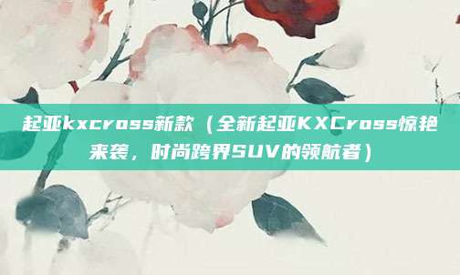 起亚kxcross新款（全新起亚KXCross惊艳来袭，时尚跨界SUV的领航者）