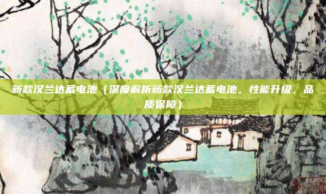 新款汉兰达蓄电池（深度解析新款汉兰达蓄电池，性能升级，品质保障）
