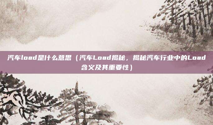 汽车load是什么意思(汽车Load揭秘,揭秘汽车行业中的Load含义及其重要性)