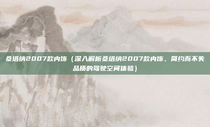 桑塔纳2007款内饰(深入解析桑塔纳2007款内饰,简约而不失品质的驾驶空间体验)