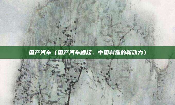 国产汽车(国产汽车崛起,中国制造的新动力)