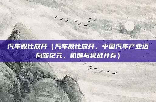 汽车股比放开(汽车股比放开,中国汽车产业迈向新纪元,机遇与挑战并存)