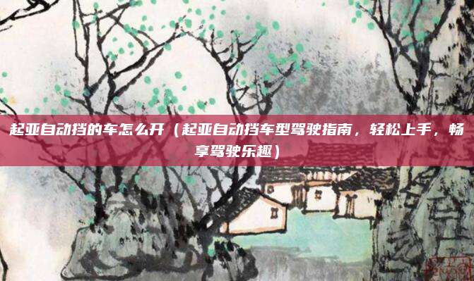 起亚自动挡的车怎么开(起亚自动挡车型驾驶指南,轻松上手,畅享驾驶乐趣)