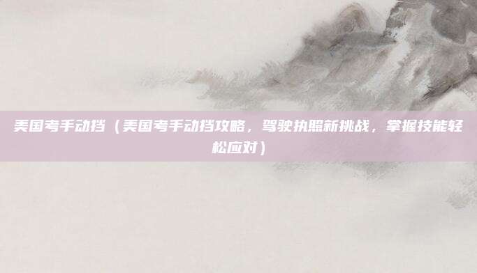 美国考手动挡（美国考手动挡攻略，驾驶执照新挑战，掌握技能轻松应对）