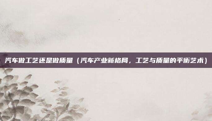 汽车做工艺还是做质量（汽车产业新格局，工艺与质量的平衡艺术）