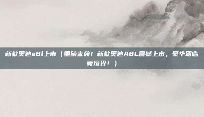 新款奥迪a8l上市(重磅来袭!新款奥迪A8L震撼上市,豪华驾临新境界!)