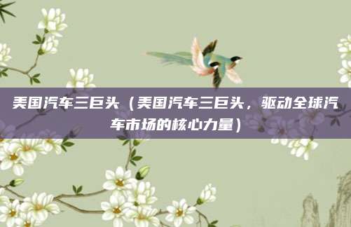 美国汽车三巨头（美国汽车三巨头，驱动全球汽车市场的核心力量）