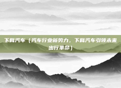 下臂汽车(汽车行业新势力,下臂汽车引领未来出行革命)