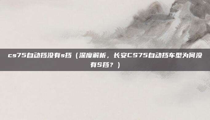 cs75自动挡没有s挡(深度解析,长安CS75自动挡车型为何没有S挡?)