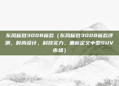 东风标致3008新款(东风标致3008新款评测,时尚设计,科技实力,重新定义中型SUV市场)