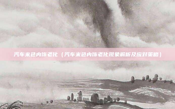 汽车米色内饰老化(汽车米色内饰老化现象解析及应对策略)