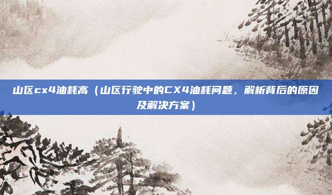 山区cx4油耗高(山区行驶中的CX4油耗问题,解析背后的原因及解决方案)