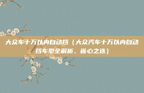 大众车十万以内自动挡(大众汽车十万以内自动挡车型全解析,省心之选)