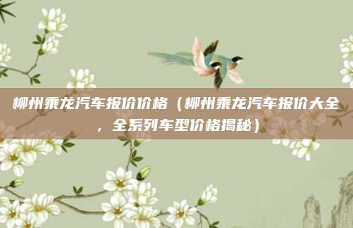 柳州乘龙汽车报价价格(柳州乘龙汽车报价大全,全系列车型价格揭秘)