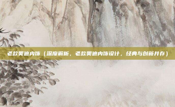 老款奥迪内饰(深度解析,老款奥迪内饰设计,经典与创新并存)
