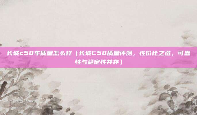 长城c50车质量怎么样(长城C50质量评测,性价比之选,可靠性与稳定性并存)