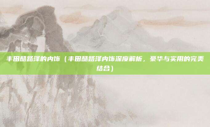 丰田酷路泽的内饰(丰田酷路泽内饰深度解析,豪华与实用的完美结合)