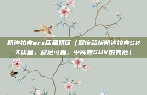凯迪拉克srx质量如何（深度解析凯迪拉克SRX质量，稳定可靠，中高端SUV的典范）