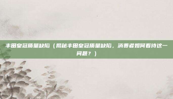 丰田皇冠质量缺陷（揭秘丰田皇冠质量缺陷，消费者如何看待这一问题？）