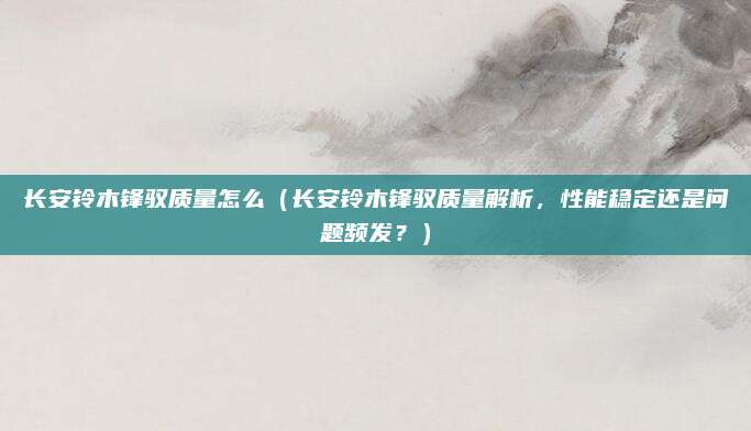长安铃木锋驭质量怎么(长安铃木锋驭质量解析,性能稳定还是问题频发?)
