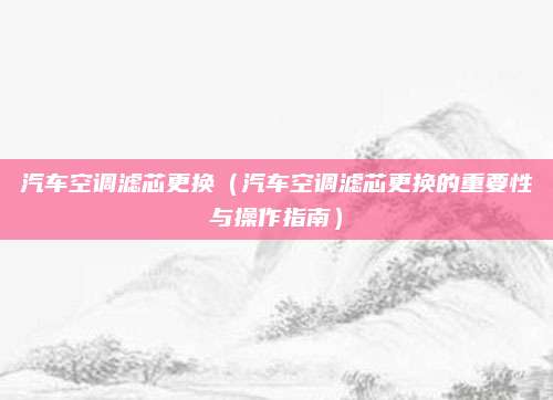 汽车空调滤芯更换(汽车空调滤芯更换的重要性与操作指南)