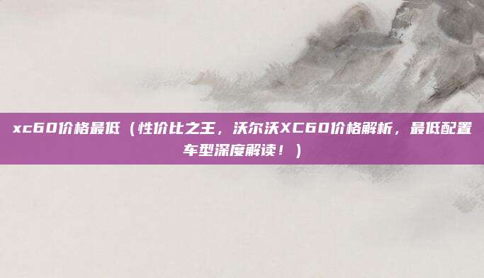 xc60价格最低(性价比之王,沃尔沃XC60价格解析,最低配置车型深度解读!)