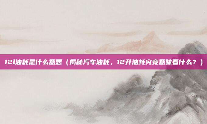 12l油耗是什么意思(揭秘汽车油耗,12升油耗究竟意味着什么?)