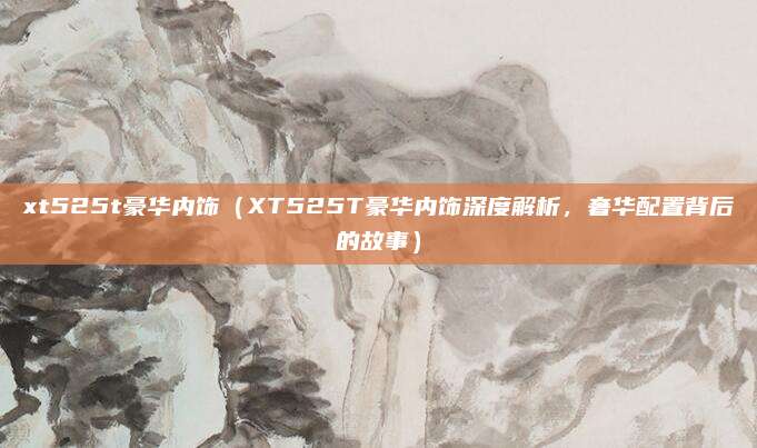 xt525t豪华内饰(XT525T豪华内饰深度解析,奢华配置背后的故事)