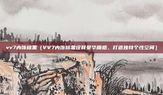 vv7内饰棕黑(VV7内饰棕黑诠释豪华质感,打造独特个性空间)