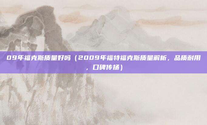 09年福克斯质量好吗(2009年福特福克斯质量解析,品质耐用,口碑传扬)