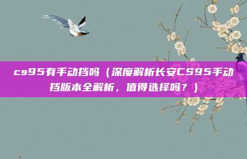 cs95有手动挡吗(深度解析长安CS95手动挡版本全解析,值得选择吗?)