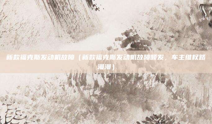 新款福克斯发动机故障(新款福克斯发动机故障频发,车主维权路漫漫)