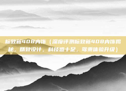 标致新408内饰(深度评测标致新408内饰揭秘,精致设计,科技感十足,驾乘体验升级)